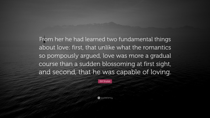 Elif Shafak Quote: “From her he had learned two fundamental things about love: first, that unlike what the romantics so pompously argued, love was more a gradual course than a sudden blossoming at first sight, and second, that he was capable of loving.”