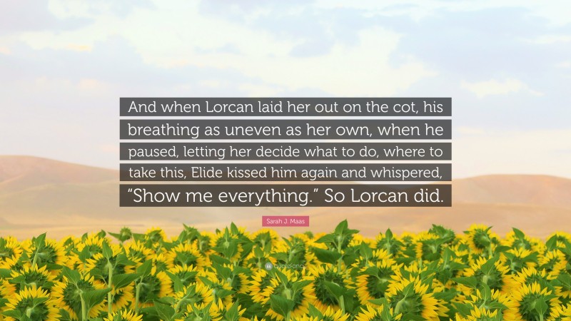 Sarah J. Maas Quote: “And when Lorcan laid her out on the cot, his breathing as uneven as her own, when he paused, letting her decide what to do, where to take this, Elide kissed him again and whispered, “Show me everything.” So Lorcan did.”
