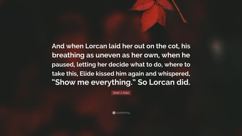 Sarah J. Maas Quote: “And when Lorcan laid her out on the cot, his breathing as uneven as her own, when he paused, letting her decide what to do, where to take this, Elide kissed him again and whispered, “Show me everything.” So Lorcan did.”
