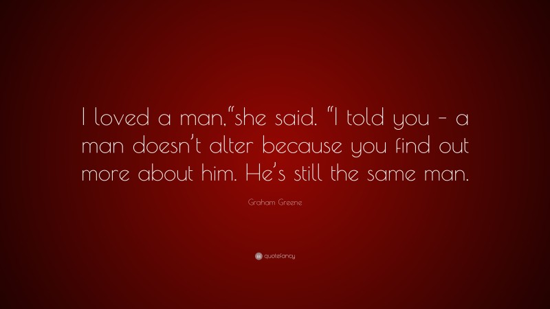 Graham Greene Quote: “I loved a man,“she said. “I told you – a man doesn’t alter because you find out more about him. He’s still the same man.”