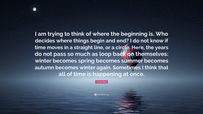 Emilia Hart Quote: “I am trying to think of where the beginning is. Who decides where things begin and end? I do not know if time moves in a straight line, or a circle. Here, the years do not pass so much as loop back on themselves: winter becomes spring becomes summer becomes autumn becomes winter again. Sometimes I think that all of time is happening at once.”