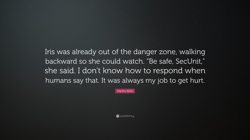 Martha Wells Quote: “Iris was already out of the danger zone, walking backward so she could watch. “Be safe, SecUnit,” she said. I don’t know how to respond when humans say that. It was always my job to get hurt.”