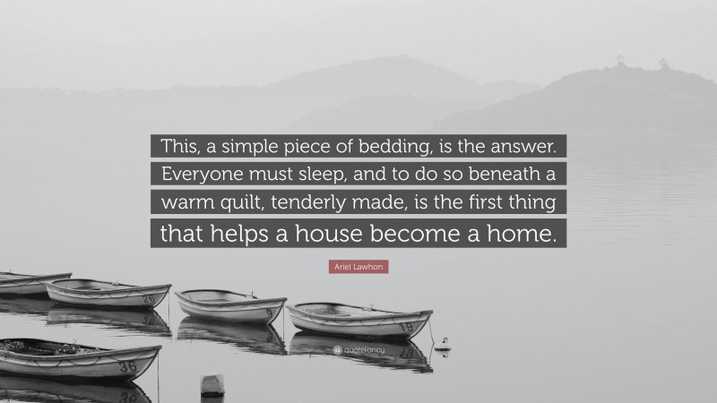 Ariel Lawhon Quote: “This, a simple piece of bedding, is the answer. Everyone must sleep, and to do so beneath a warm quilt, tenderly made, is the first thing that helps a house become a home.”