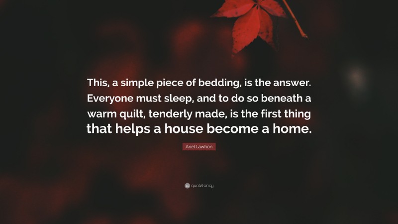 Ariel Lawhon Quote: “This, a simple piece of bedding, is the answer. Everyone must sleep, and to do so beneath a warm quilt, tenderly made, is the first thing that helps a house become a home.”