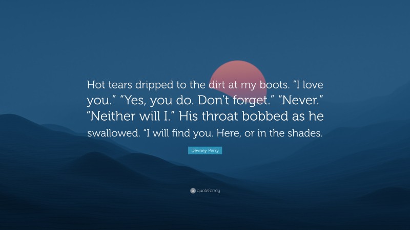 Devney Perry Quote: “Hot tears dripped to the dirt at my boots. “I love you.” “Yes, you do. Don’t forget.” “Never.” “Neither will I.” His throat bobbed as he swallowed. “I will find you. Here, or in the shades.”