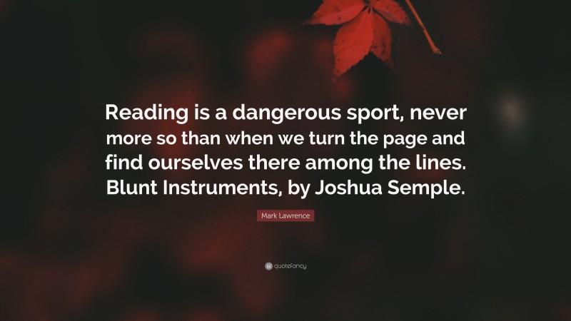 Mark Lawrence Quote: “Reading is a dangerous sport, never more so than when we turn the page and find ourselves there among the lines. Blunt Instruments, by Joshua Semple.”