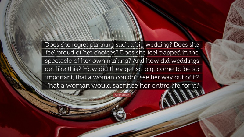 Alison Espach Quote: “Does she regret planning such a big wedding? Does she feel proud of her choices? Does she feel trapped in the spectacle of her own making? And how did weddings get like this? How did they get so big, come to be so important, that a woman couldn’t see her way out of it? That a woman would sacrifice her entire life for it?”