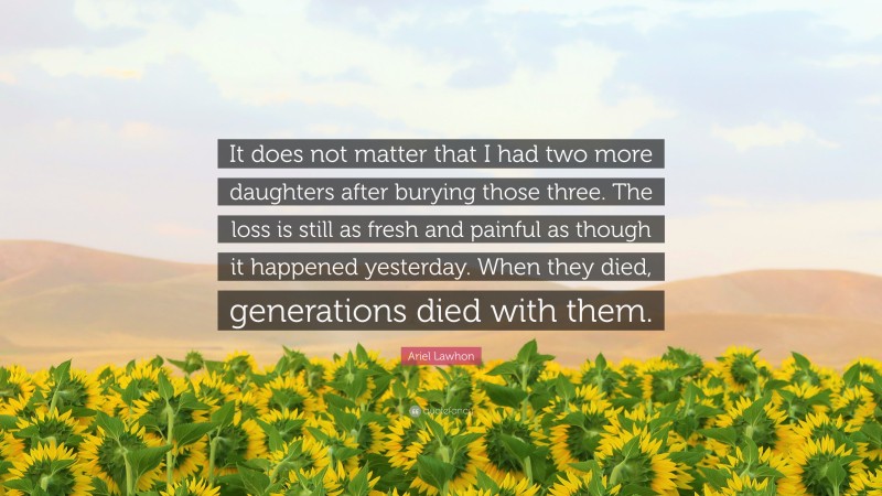 Ariel Lawhon Quote: “It does not matter that I had two more daughters after burying those three. The loss is still as fresh and painful as though it happened yesterday. When they died, generations died with them.”
