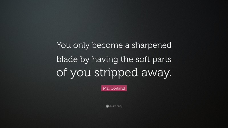 Mai Corland Quote: “You only become a sharpened blade by having the soft parts of you stripped away.”