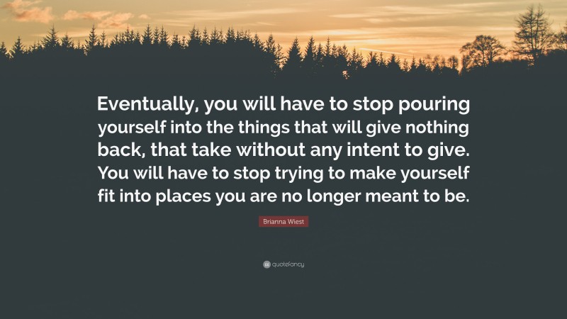 Brianna Wiest Quote: “Eventually, you will have to stop pouring yourself into the things that will give nothing back, that take without any intent to give. You will have to stop trying to make yourself fit into places you are no longer meant to be.”