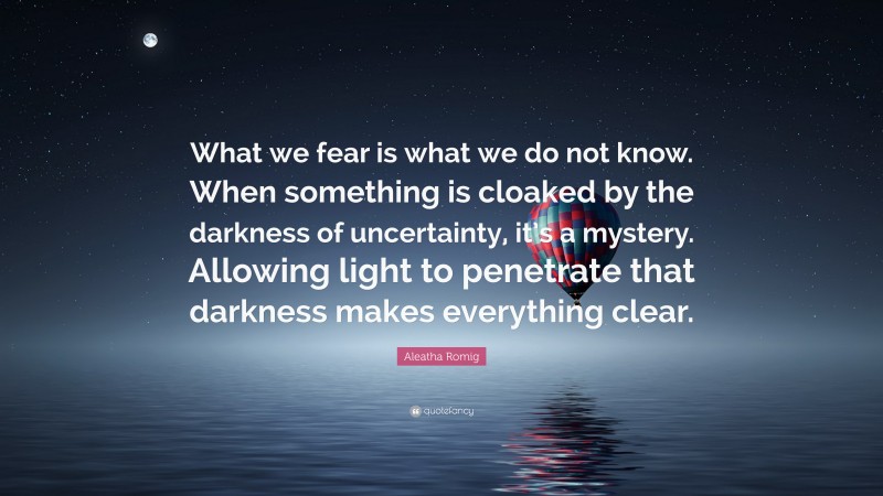Aleatha Romig Quote: “What we fear is what we do not know. When something is cloaked by the darkness of uncertainty, it’s a mystery. Allowing light to penetrate that darkness makes everything clear.”