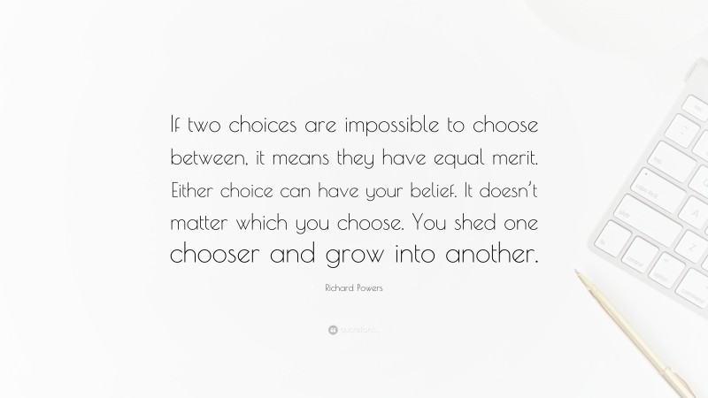 Richard Powers Quote: “If two choices are impossible to choose between, it means they have equal merit. Either choice can have your belief. It doesn’t matter which you choose. You shed one chooser and grow into another.”