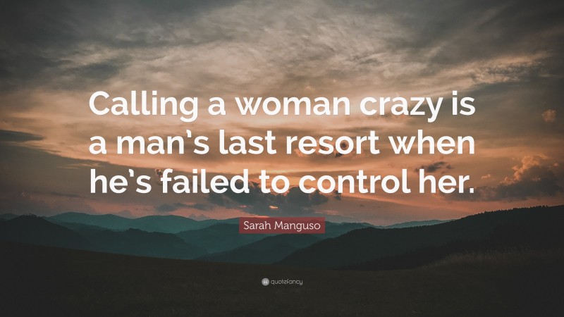 Sarah Manguso Quote: “Calling a woman crazy is a man’s last resort when he’s failed to control her.”