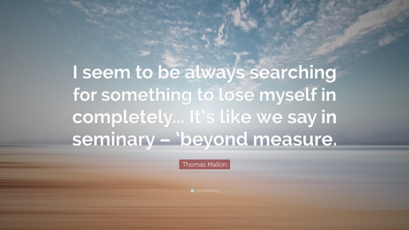 Thomas Mallon Quote: “I seem to be always searching for something to lose myself in completely... It’s like we say in seminary – ’beyond measure.”