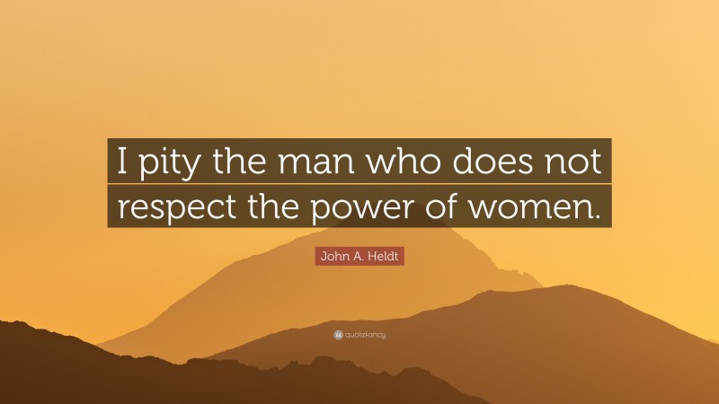 John A. Heldt Quote: “I pity the man who does not respect the power of women.”