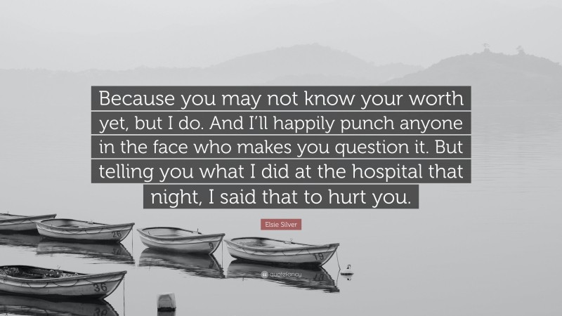Elsie Silver Quote: “Because you may not know your worth yet, but I do. And I’ll happily punch anyone in the face who makes you question it. But telling you what I did at the hospital that night, I said that to hurt you.”