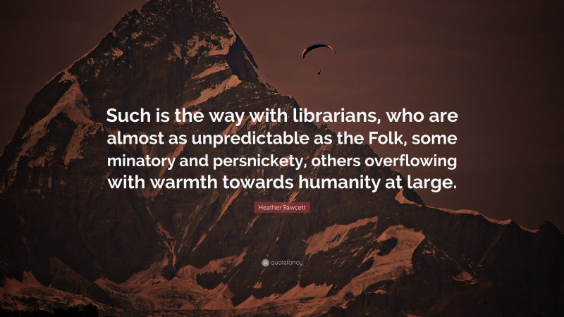 Heather Fawcett Quote: “Such is the way with librarians, who are almost as unpredictable as the Folk, some minatory and persnickety, others overflowing with warmth towards humanity at large.”