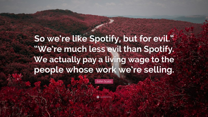 John Scalzi Quote: “So we’re like Spotify, but for evil.” “We’re much less evil than Spotify. We actually pay a living wage to the people whose work we’re selling.”