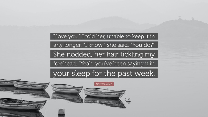 Navessa Allen Quote: “I love you,” I told her, unable to keep it in any longer. “I know,” she said. “You do?” She nodded, her hair tickling my forehead. “Yeah, you’ve been saying it in your sleep for the past week.”