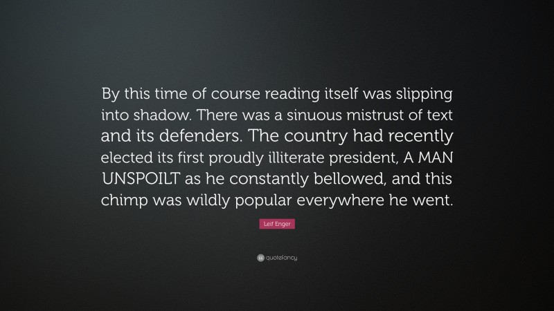 Leif Enger Quote: “By this time of course reading itself was slipping into shadow. There was a sinuous mistrust of text and its defenders. The country had recently elected its first proudly illiterate president, A MAN UNSPOILT as he constantly bellowed, and this chimp was wildly popular everywhere he went.”