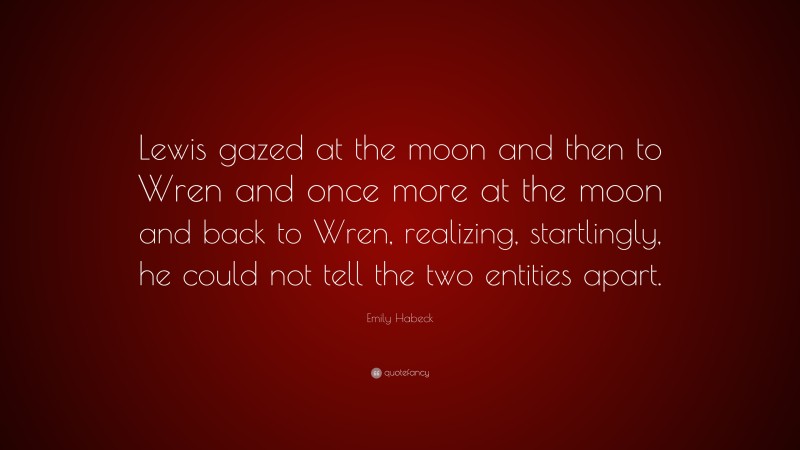 Emily Habeck Quote: “Lewis gazed at the moon and then to Wren and once more at the moon and back to Wren, realizing, startlingly, he could not tell the two entities apart.”