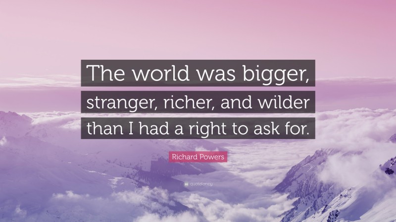 Richard Powers Quote: “The world was bigger, stranger, richer, and wilder than I had a right to ask for.”