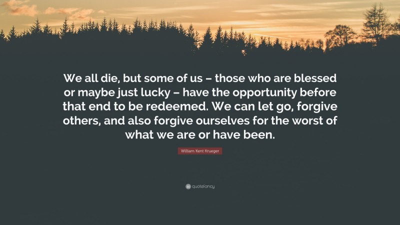 William Kent Krueger Quote: “We all die, but some of us – those who are blessed or maybe just lucky – have the opportunity before that end to be redeemed. We can let go, forgive others, and also forgive ourselves for the worst of what we are or have been.”