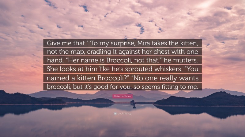Rebecca Yarros Quote: “Give me that.” To my surprise, Mira takes the kitten, not the map, cradling it against her chest with one hand. “Her name is Broccoli, not that,” he mutters. She looks at him like he’s sprouted whiskers. “You named a kitten Broccoli?” “No one really wants broccoli, but it’s good for you, so seems fitting to me.”