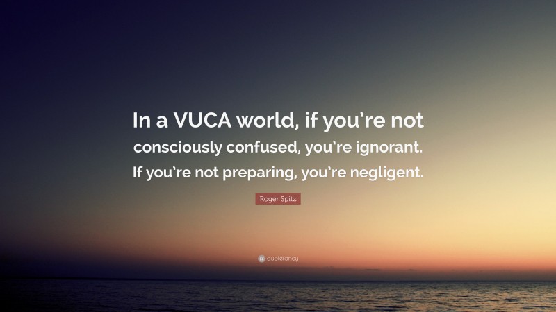 Roger Spitz Quote: “In a VUCA world, if you’re not consciously confused, you’re ignorant. If you’re not preparing, you’re negligent.”