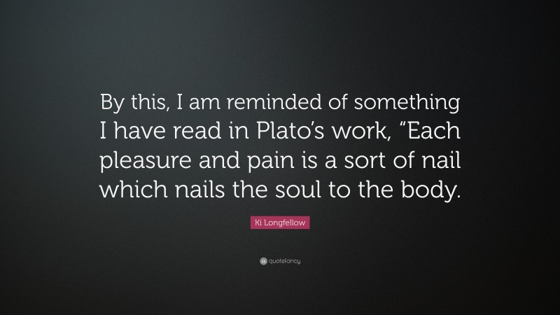 Ki Longfellow Quote: “By this, I am reminded of something I have read in Plato’s work, “Each pleasure and pain is a sort of nail which nails the soul to the body.”