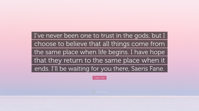 Callie Hart Quote: “I’ve never been one to trust in the gods, but I choose to believe that all things come from the same place when life begins. I have hope that they return to the same place when it ends. I’ll be waiting for you there, Saeris Fane.”
