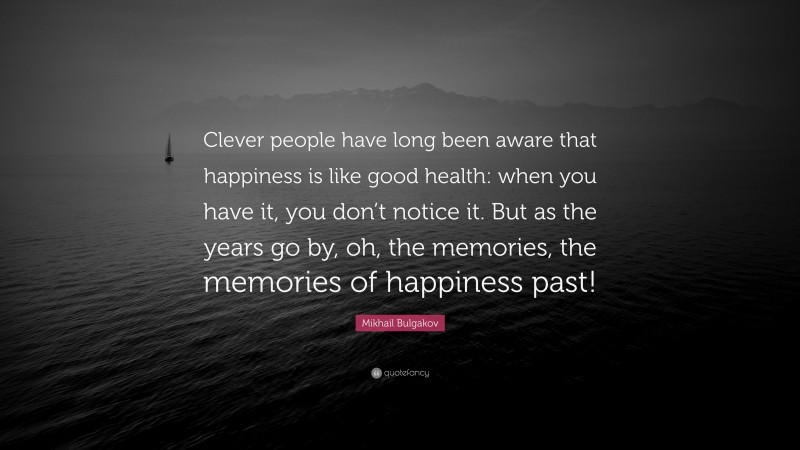 Mikhail Bulgakov Quote: “Clever people have long been aware that happiness is like good health: when you have it, you don’t notice it. But as the years go by, oh, the memories, the memories of happiness past!”