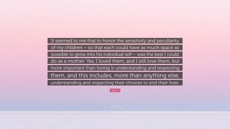 Yiyun Li Quote: “It seemed to me that to honor the sensitivity and peculiarity of my children – so that each could have as much space as possible to grow into his individual self – was the best I could do as a mother. Yes, I loved them, and I still love them, but more important than loving is understanding and respecting them, and this includes, more than anything else, understanding and respecting their choices to end their lives.”