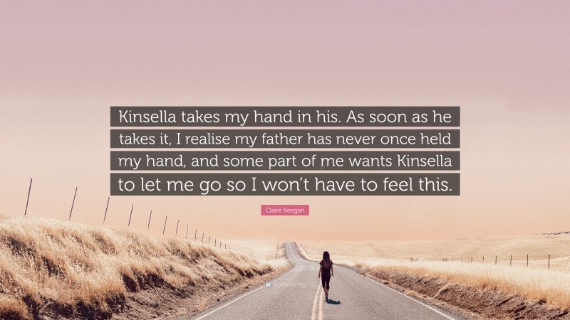 Claire Keegan Quote: “Kinsella takes my hand in his. As soon as he takes it, I realise my father has never once held my hand, and some part of me wants Kinsella to let me go so I won’t have to feel this.”