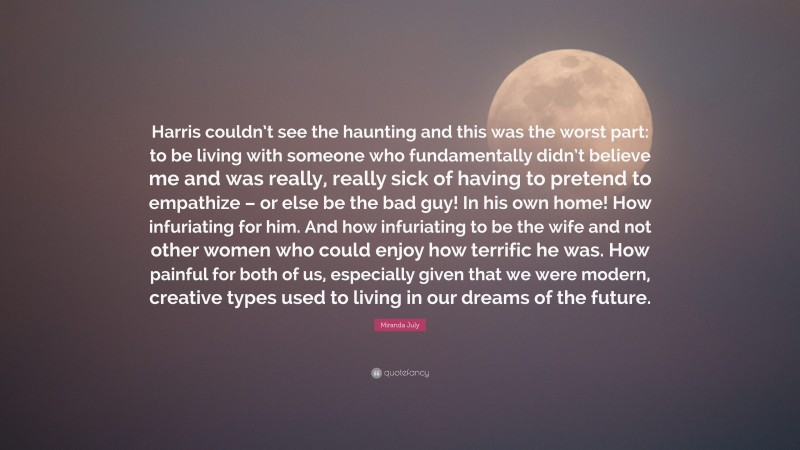 Miranda July Quote: “Harris couldn’t see the haunting and this was the worst part: to be living with someone who fundamentally didn’t believe me and was really, really sick of having to pretend to empathize – or else be the bad guy! In his own home! How infuriating for him. And how infuriating to be the wife and not other women who could enjoy how terrific he was. How painful for both of us, especially given that we were modern, creative types used to living in our dreams of the future.”