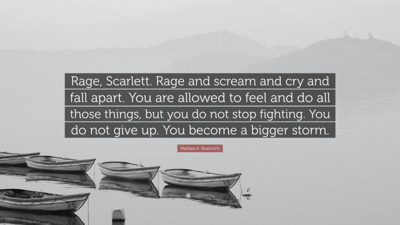 Melissa K. Roehrich Quote: “Rage, Scarlett. Rage and scream and cry and fall apart. You are allowed to feel and do all those things, but you do not stop fighting. You do not give up. You become a bigger storm.”