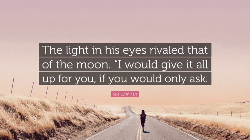 Sue Lynn Tan Quote: “The light in his eyes rivaled that of the moon. “I would give it all up for you, if you would only ask.”