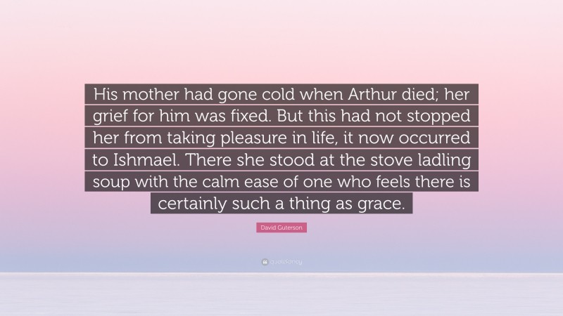David Guterson Quote: “His mother had gone cold when Arthur died; her grief for him was fixed. But this had not stopped her from taking pleasure in life, it now occurred to Ishmael. There she stood at the stove ladling soup with the calm ease of one who feels there is certainly such a thing as grace.”