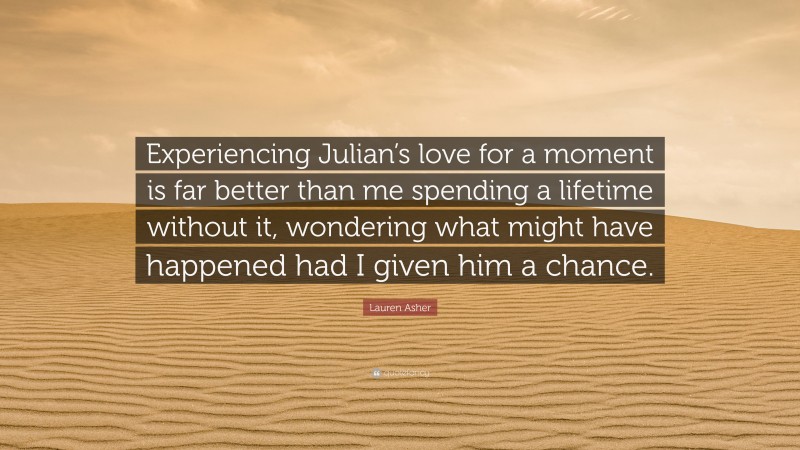 Lauren Asher Quote: “Experiencing Julian’s love for a moment is far better than me spending a lifetime without it, wondering what might have happened had I given him a chance.”