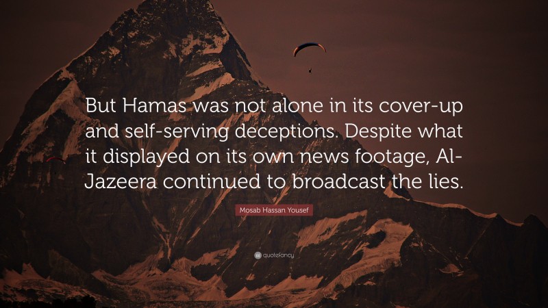 Mosab Hassan Yousef Quote: “But Hamas was not alone in its cover-up and self-serving deceptions. Despite what it displayed on its own news footage, Al-Jazeera continued to broadcast the lies.”