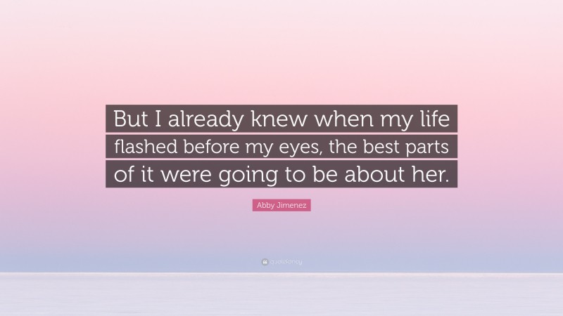 Abby Jimenez Quote: “But I already knew when my life flashed before my eyes, the best parts of it were going to be about her.”