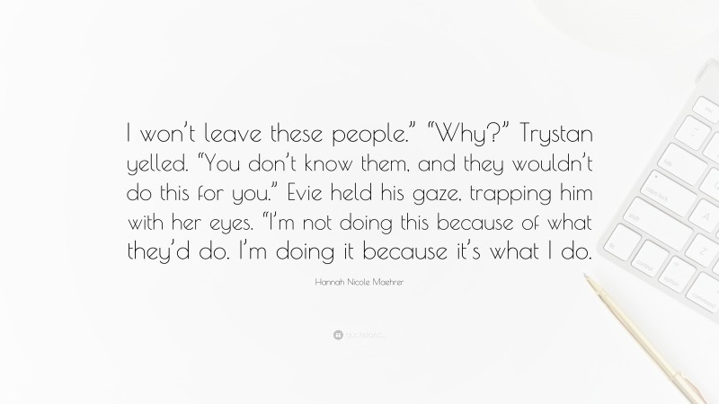 Hannah Nicole Maehrer Quote: “I won’t leave these people.” “Why?” Trystan yelled. “You don’t know them, and they wouldn’t do this for you.” Evie held his gaze, trapping him with her eyes. “I’m not doing this because of what they’d do. I’m doing it because it’s what I do.”