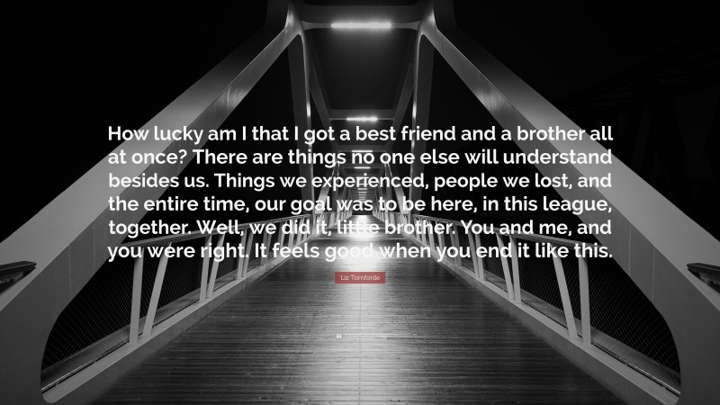 Liz Tomforde Quote: “How lucky am I that I got a best friend and a brother all at once? There are things no one else will understand besides us. Things we experienced, people we lost, and the entire time, our goal was to be here, in this league, together. Well, we did it, little brother. You and me, and you were right. It feels good when you end it like this.”