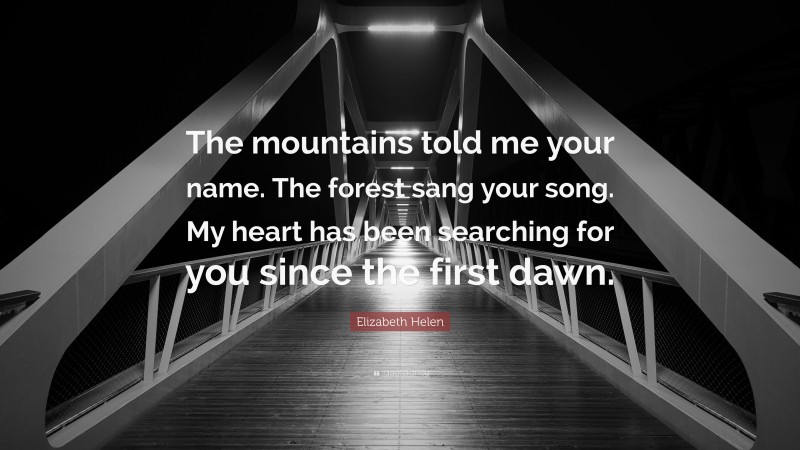 Elizabeth Helen Quote: “The mountains told me your name. The forest sang your song. My heart has been searching for you since the first dawn.”