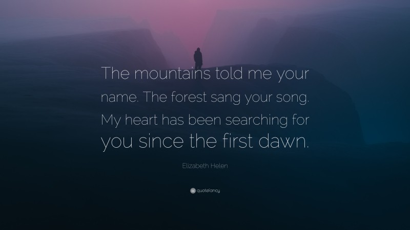 Elizabeth Helen Quote: “The mountains told me your name. The forest sang your song. My heart has been searching for you since the first dawn.”
