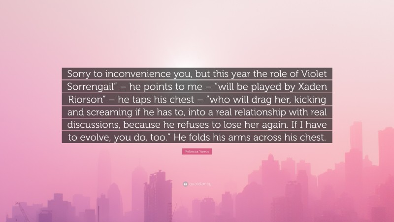 Rebecca Yarros Quote: “Sorry to inconvenience you, but this year the role of Violet Sorrengail” – he points to me – “will be played by Xaden Riorson” – he taps his chest – “who will drag her, kicking and screaming if he has to, into a real relationship with real discussions, because he refuses to lose her again. If I have to evolve, you do, too.” He folds his arms across his chest.”