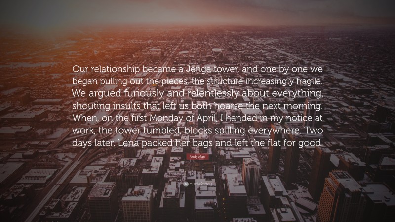 Andy Marr Quote: “Our relationship became a Jenga tower, and one by one we began pulling out the pieces, the structure increasingly fragile. We argued furiously and relentlessly about everything, shouting insults that left us both hoarse the next morning. When, on the first Monday of April, I handed in my notice at work, the tower tumbled, blocks spilling everywhere. Two days later, Lena packed her bags and left the flat for good.”