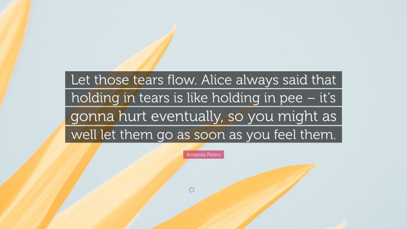 Amanda Peters Quote: “Let those tears flow. Alice always said that holding in tears is like holding in pee – it’s gonna hurt eventually, so you might as well let them go as soon as you feel them.”
