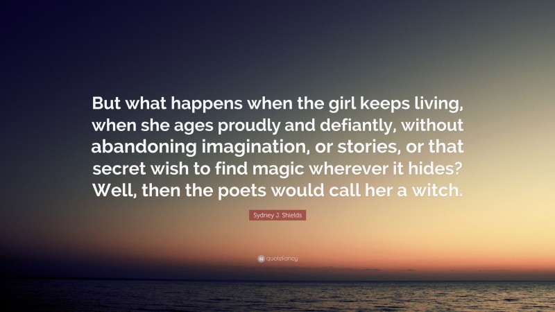 Sydney J. Shields Quote: “But what happens when the girl keeps living, when she ages proudly and defiantly, without abandoning imagination, or stories, or that secret wish to find magic wherever it hides? Well, then the poets would call her a witch.”