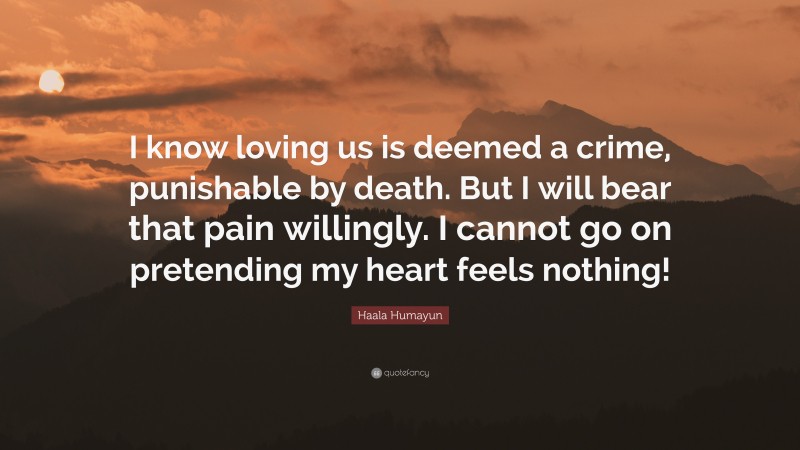 Haala Humayun Quote: “I know loving us is deemed a crime, punishable by death. But I will bear that pain willingly. I cannot go on pretending my heart feels nothing!”